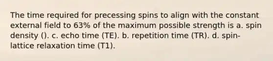 The time required for precessing spins to align with the constant external field to 63% of the maximum possible strength is a. spin density (). c. echo time (TE). b. repetition time (TR). d. spin-lattice relaxation time (T1).