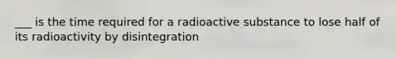 ___ is the time required for a radioactive substance to lose half of its radioactivity by disintegration