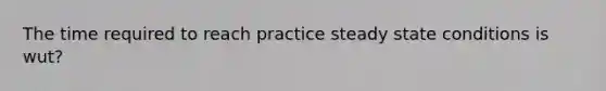 The time required to reach practice steady state conditions is wut?