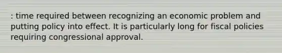 : time required between recognizing an economic problem and putting policy into effect. It is particularly long for fiscal policies requiring congressional approval.