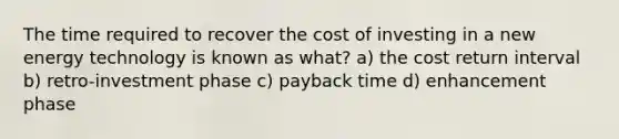 The time required to recover the cost of investing in a new energy technology is known as what? a) the cost return interval b) retro-investment phase c) payback time d) enhancement phase