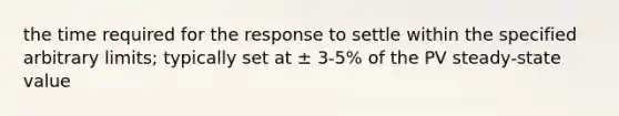 the time required for the response to settle within the specified arbitrary limits; typically set at ± 3-5% of the PV steady-state value