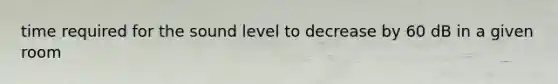 time required for the sound level to decrease by 60 dB in a given room