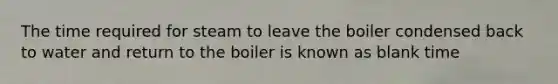 The time required for steam to leave the boiler condensed back to water and return to the boiler is known as blank time