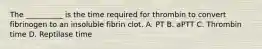 The __________ is the time required for thrombin to convert fibrinogen to an insoluble fibrin clot. A. PT B. aPTT C. Thrombin time D. Reptilase time