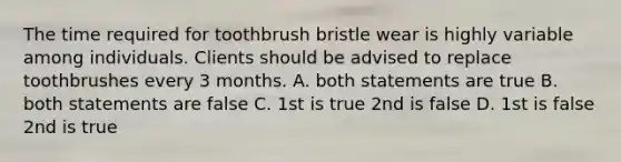 The time required for toothbrush bristle wear is highly variable among individuals. Clients should be advised to replace toothbrushes every 3 months. A. both statements are true B. both statements are false C. 1st is true 2nd is false D. 1st is false 2nd is true