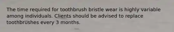 The time required for toothbrush bristle wear is highly variable among individuals. Clients should be advised to replace toothbrushes every 3 months.