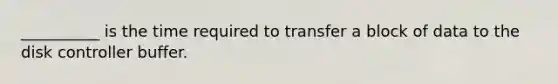 __________ is the time required to transfer a block of data to the disk controller buffer.