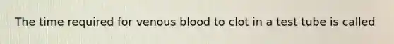 The time required for venous blood to clot in a test tube is called