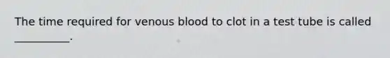 The time required for venous blood to clot in a test tube is called __________.