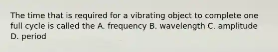 The time that is required for a vibrating object to complete one full cycle is called the A. frequency B. wavelength C. amplitude D. period