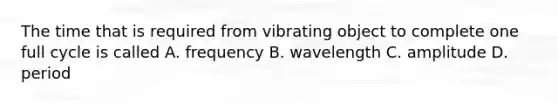 The time that is required from vibrating object to complete one full cycle is called A. frequency B. wavelength C. amplitude D. period