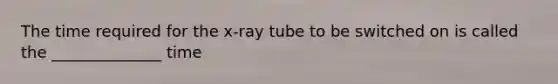 The time required for the x-ray tube to be switched on is called the ______________ time