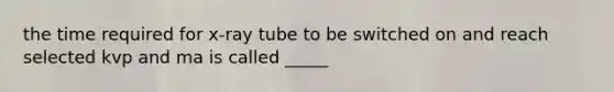 the time required for x-ray tube to be switched on and reach selected kvp and ma is called _____