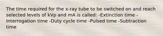 The time required for the x-ray tube to be switched on and reach selected levels of kVp and mA is called: -Extinction time -Interrogation time -Duty cycle time -Pulsed time -Subtraction time