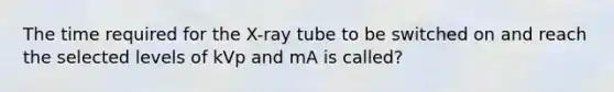 The time required for the X-ray tube to be switched on and reach the selected levels of kVp and mA is called?