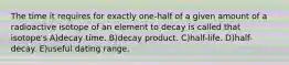 The time it requires for exactly one-half of a given amount of a radioactive isotope of an element to decay is called that isotope's A)decay time. B)decay product. C)half-life. D)half-decay. E)useful dating range.