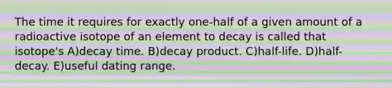 The time it requires for exactly one-half of a given amount of a radioactive isotope of an element to decay is called that isotope's A)decay time. B)decay product. C)half-life. D)half-decay. E)useful dating range.