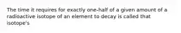 The time it requires for exactly one-half of a given amount of a radioactive isotope of an element to decay is called that isotope's