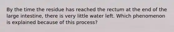 By the time the residue has reached the rectum at the end of the large intestine, there is very little water left. Which phenomenon is explained because of this process?