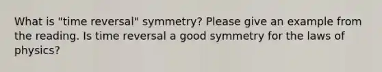 What is "time reversal" symmetry? Please give an example from the reading. Is time reversal a good symmetry for the laws of physics?