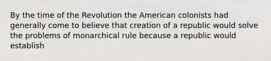 By the time of the Revolution the American colonists had generally come to believe that creation of a republic would solve the problems of monarchical rule because a republic would establish