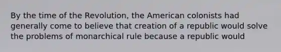 By the time of the Revolution, the American colonists had generally come to believe that creation of a republic would solve the problems of monarchical rule because a republic would