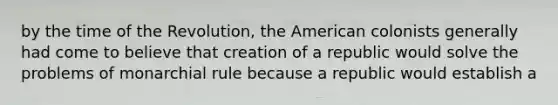 by the time of the Revolution, the American colonists generally had come to believe that creation of a republic would solve the problems of monarchial rule because a republic would establish a