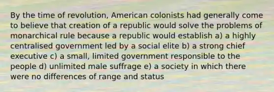 By the time of revolution, American colonists had generally come to believe that creation of a republic would solve the problems of monarchical rule because a republic would establish a) a highly centralised government led by a social elite b) a strong chief executive c) a small, limited government responsible to the people d) unlimited male suffrage e) a society in which there were no differences of range and status