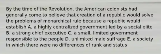 By the time of the Revolution, the American colonists had generally come to believe that creation of a republic would solve the problems of monarchical rule because a republic would establish A. a highly centralized government led by a social elite B. a strong chief executive C. a small, limited government responsible to the people D. unlimited male suffrage E. a society in which there were no differences of rank and status