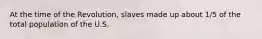 At the time of the Revolution, slaves made up about 1/5 of the total population of the U.S.