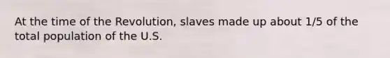 At the time of the Revolution, slaves made up about 1/5 of the total population of the U.S.