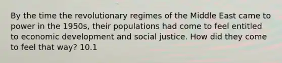 By the time the revolutionary regimes of the Middle East came to power in the 1950s, their populations had come to feel entitled to economic development and social justice. How did they come to feel that way? 10.1