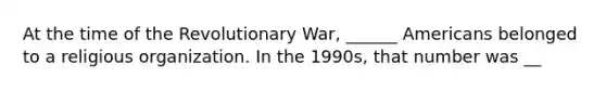 At the time of the Revolutionary War, ______ Americans belonged to a religious organization. In the 1990s, that number was __