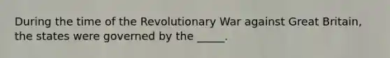 During the time of the Revolutionary War against Great Britain, the states were governed by the _____.