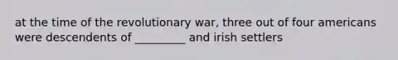 at the time of the revolutionary war, three out of four americans were descendents of _________ and irish settlers