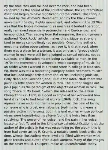 By the time rock and roll had become rock, and had been canonized as the sound of the counterculture, the counterculture itself had begun to have significant internal critics. The critique leveled by the Women's Movement (and by the Black Power movement, the Gay Rights movement, and others in the 1970s) was that the hippie movement, as much as it touted liberation, really remained essentially patriarchal (and Eurocentric, and homophobic). The reading from Rat magazine, the anonymously authored "Cock Rock" article, makes this critique as strongly (and to me as compellingly) as possible. One of the author's most interesting observations, as I see it, is that in rock when there was a place for a woman, it was only as a "groovy chick"—women in rock were still being judged as sexual objects, not as subjects, and liberation meant being available to men. In the 1970s the movement developed a whole category of music (as an aside: when I worked in a record store in college in Madison, WI, there was still a marketing category called "women's music" that included major artists from the 1970s, including Janis Ian, Holly Near, and Lavender Jane). But in the later-1960s there was painfully little space for women in rock. The author singles out Janis Joplin as the paradigm of the objectified woman in rock. The song "Piece of My Heart," which she released on the album Cheap Thrills in 1968, is a good example of her work—and how hard it can be to find feminist work in 1960s rock. The song represents an enduring theme in pop music: the pain of loving someone who is cruel, even abusive. Joplin is by no means a passive victim in the song, but in the end women whose political views were intensifying may have found the lyrics less than satisfying. The power of her voice—and the pain in her voice—iseasy to feel. To add to the kind of sexual objectification that the author of the article in Rat was responding to, the album this is from had cover art by R. Crumb, a notable comic book artist the time, whose illustrations were lewd and filled with women with giant breasts and butts (often Black women). Many of the images on the cover would, I suspect, make us uncomfortable today.