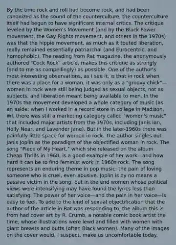 By the time rock and roll had become rock, and had been canonized as the sound of the counterculture, the counterculture itself had begun to have significant internal critics. The critique leveled by the Women's Movement (and by the Black Power movement, the Gay Rights movement, and others in the 1970s) was that the hippie movement, as much as it touted liberation, really remained essentially patriarchal (and Eurocentric, and homophobic). The reading from Rat magazine, the anonymously authored "Cock Rock" article, makes this critique as strongly (and to me as compellingly) as possible. One of the author's most interesting observations, as I see it, is that in rock when there was a place for a woman, it was only as a "groovy chick"—women in rock were still being judged as sexual objects, not as subjects, and liberation meant being available to men. In the 1970s the movement developed a whole category of music (as an aside: when I worked in a record store in college in Madison, WI, there was still a marketing category called "women's music" that included major artists from the 1970s, including Janis Ian, Holly Near, and Lavender Jane). But in the later-1960s there was painfully little space for women in rock. The author singles out Janis Joplin as the paradigm of the objectified woman in rock. The song "Piece of My Heart," which she released on the album Cheap Thrills in 1968, is a good example of her work—and how hard it can be to find feminist work in 1960s rock. The song represents an enduring theme in pop music: the pain of loving someone who is cruel, even abusive. Joplin is by no means a passive victim in the song, but in the end women whose political views were intensifying may have found the lyrics less than satisfying. The power of her voice—and the pain in her voice—is easy to feel. To add to the kind of sexual objectification that the author of the article in Rat was responding to, the album this is from had cover art by R. Crumb, a notable comic book artist the time, whose illustrations were lewd and filled with women with giant breasts and butts (often Black women). Many of the images on the cover would, I suspect, make us uncomfortable today.