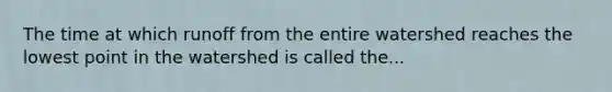 The time at which runoff from the entire watershed reaches the lowest point in the watershed is called the...