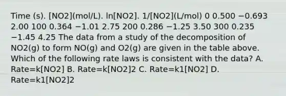 Time (s). [NO2](mol/L). ln[NO2]. 1/[NO2](L/mol) 0 0.500 −0.693 2.00 100 0.364 −1.01 2.75 200 0.286 −1.25 3.50 300 0.235 −1.45 4.25 The data from a study of the decomposition of NO2(g) to form NO(g) and O2(g) are given in the table above. Which of the following rate laws is consistent with the data? A. Rate=k[NO2] B. Rate=k[NO2]2 C. Rate=k1[NO2] D. Rate=k1[NO2]2