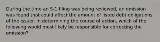 During the time an S-1 filing was being reviewed, an omission was found that could affect the amount of listed debt obligations of the issuer. In determining the course of action, which of the following would most likely be responsible for correcting the omission?