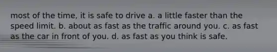 most of the time, it is safe to drive a. a little faster than the speed limit. b. about as fast as the traffic around you. c. as fast as the car in front of you. d. as fast as you think is safe.