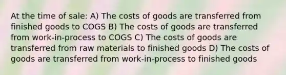 At the time of sale: A) The costs of goods are transferred from finished goods to COGS B) The costs of goods are transferred from work-in-process to COGS C) The costs of goods are transferred from raw materials to finished goods D) The costs of goods are transferred from work-in-process to finished goods