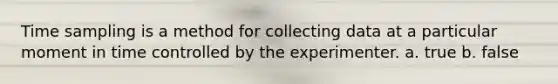 Time sampling is a method for collecting data at a particular moment in time controlled by the experimenter. a. true b. false