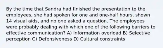 By the time that Sandra had finished the presentation to the employees, she had spoken for one and one-half hours, shown 14 visual aids, and no one asked a question. The employees were probably dealing with which one of the following barriers to effective communication? A) Information overload B) Selective perception C) Defensiveness D) Cultural constraints