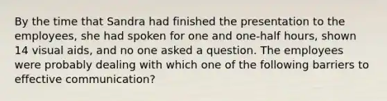 By the time that Sandra had finished the presentation to the employees, she had spoken for one and one-half hours, shown 14 visual aids, and no one asked a question. The employees were probably dealing with which one of the following barriers to effective communication?