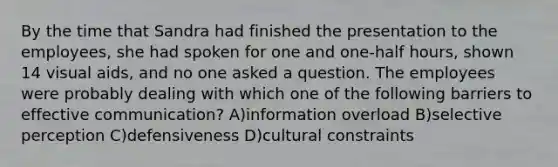 By the time that Sandra had finished the presentation to the employees, she had spoken for one and one-half hours, shown 14 visual aids, and no one asked a question. The employees were probably dealing with which one of the following barriers to effective communication? A)information overload B)selective perception C)defensiveness D)cultural constraints