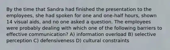 By the time that Sandra had finished the presentation to the employees, she had spoken for one and one-half hours, shown 14 visual aids, and no one asked a question. The employees were probably dealing with which one of the following barriers to effective communication? A) information overload B) selective perception C) defensiveness D) cultural constraints