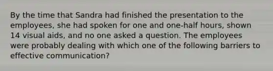 By the time that Sandra had finished the presentation to the​ employees, she had spoken for one and​ one-half hours, shown 14 visual​ aids, and no one asked a question. The employees were probably dealing with which one of the following barriers to effective​ communication?