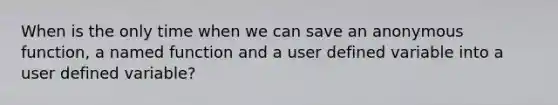 When is the only time when we can save an anonymous function, a named function and a user defined variable into a user defined variable?